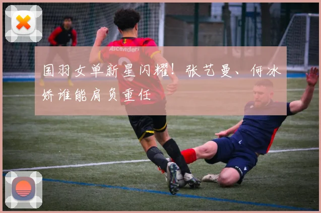 国羽女单新星闪耀！张艺曼、何冰娇谁能肩负重任